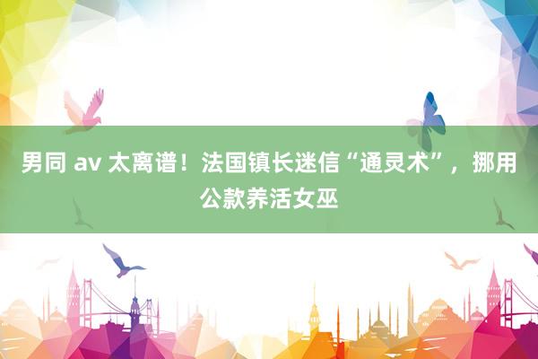 男同 av 太离谱！法国镇长迷信“通灵术”，挪用公款养活女巫