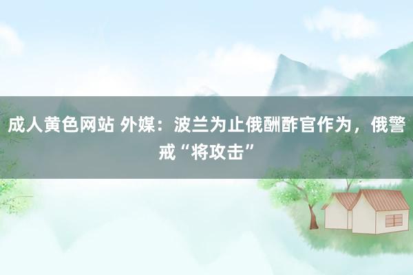 成人黄色网站 外媒：波兰为止俄酬酢官作为，俄警戒“将攻击”