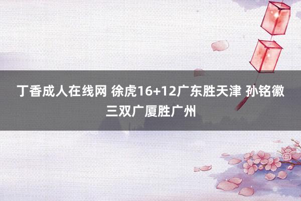 丁香成人在线网 徐虎16+12广东胜天津 孙铭徽三双广厦胜广州