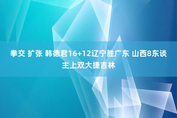 拳交 扩张 韩德君16+12辽宁胜广东 山西8东谈主上双大捷吉林