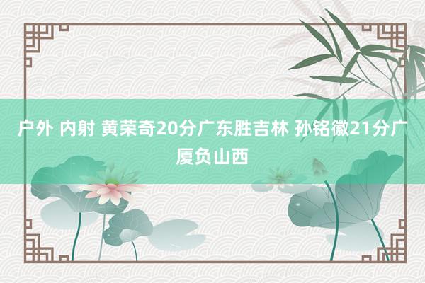 户外 内射 黄荣奇20分广东胜吉林 孙铭徽21分广厦负山西