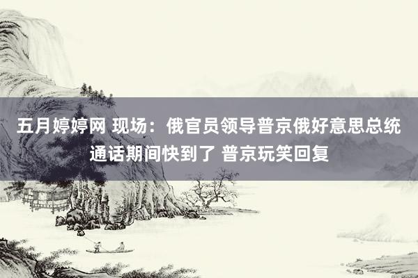 五月婷婷网 现场：俄官员领导普京俄好意思总统通话期间快到了 普京玩笑回复