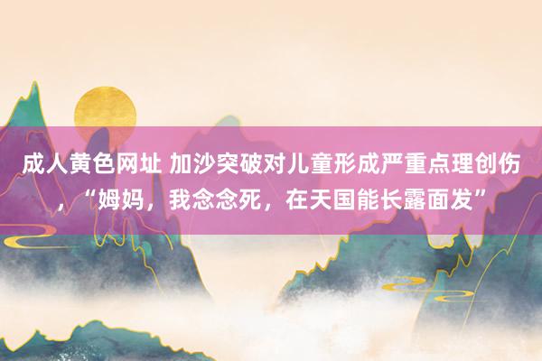 成人黄色网址 加沙突破对儿童形成严重点理创伤，“姆妈，我念念死，在天国能长露面发”