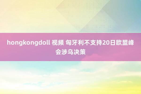 hongkongdoll 视频 匈牙利不支持20日欧盟峰会涉乌决策