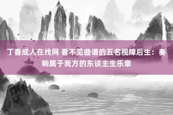 丁香成人在线网 看不见曲谱的五名视障后生：奏响属于我方的东谈主生乐章