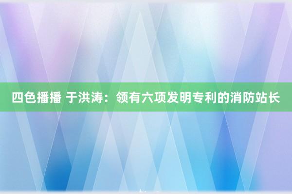 四色播播 于洪涛：领有六项发明专利的消防站长