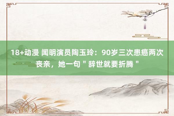 18+动漫 闻明演员陶玉玲：90岁三次患癌两次丧亲，她一句＂辞世就要折腾＂