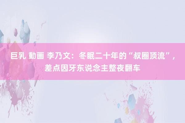 巨乳 動画 李乃文：冬眠二十年的“叔圈顶流”，差点因牙东说念主整夜翻车