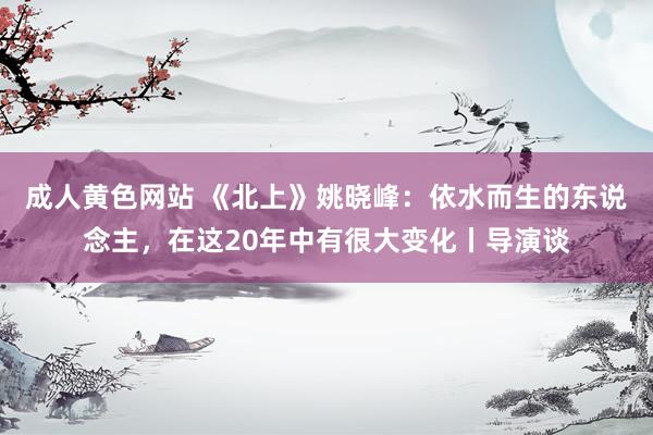成人黄色网站 《北上》姚晓峰：依水而生的东说念主，在这20年中有很大变化丨导演谈