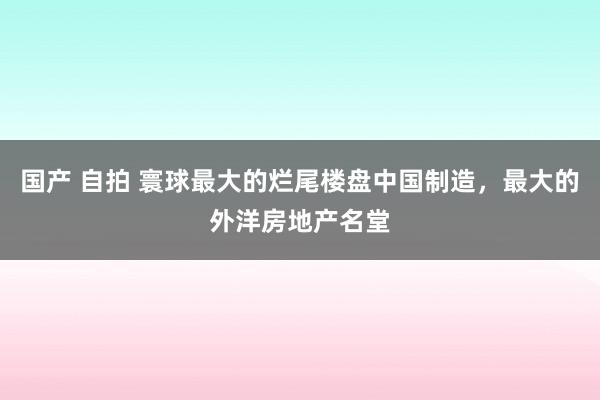 国产 自拍 寰球最大的烂尾楼盘中国制造，最大的外洋房地产名堂