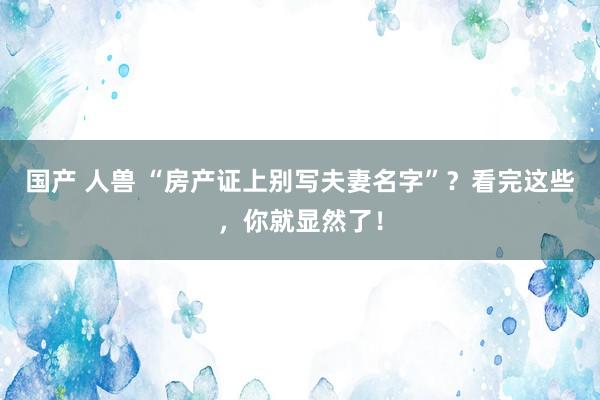 国产 人兽 “房产证上别写夫妻名字”？看完这些，你就显然了！