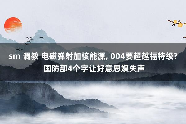 sm 调教 电磁弹射加核能源， 004要超越福特级? 国防部4个字让好意思媒失声