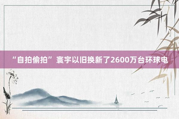 “自拍偷拍” 寰宇以旧换新了2600万台环球电