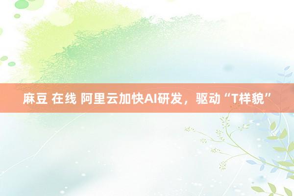 麻豆 在线 阿里云加快AI研发，驱动“T样貌”