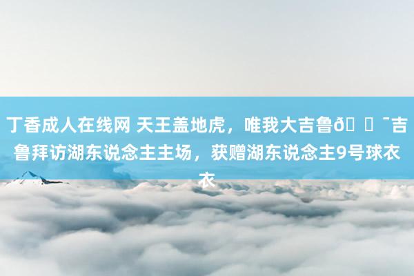 丁香成人在线网 天王盖地虎，唯我大吉鲁🐯吉鲁拜访湖东说念主主场，获赠湖东说念主9号球衣