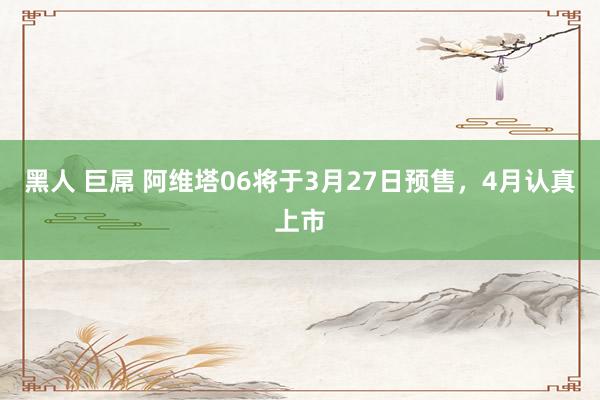黑人 巨屌 阿维塔06将于3月27日预售，4月认真上市