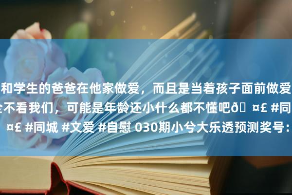 和学生的爸爸在他家做爱，而且是当着孩子面前做爱，太刺激了，孩子完全不看我们，可能是年龄还小什么都不懂吧🤣 #同城 #文爱 #自慰 030期小兮大乐透预测奖号：单注5+2保举