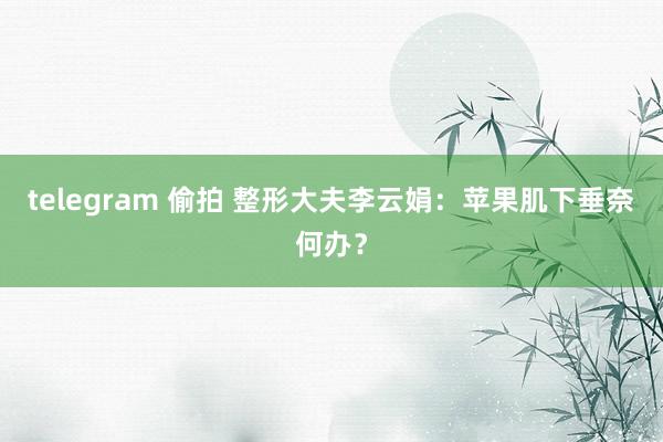 telegram 偷拍 整形大夫李云娟：苹果肌下垂奈何办？