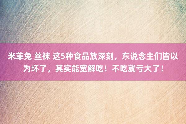 米菲兔 丝袜 这5种食品放深刻，东说念主们皆以为坏了，其实能宽解吃！不吃就亏大了！