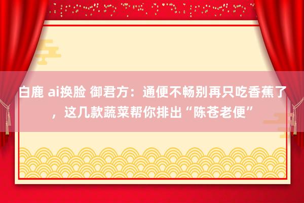 白鹿 ai换脸 御君方：通便不畅别再只吃香蕉了，这几款蔬菜帮你排出“陈苍老便”