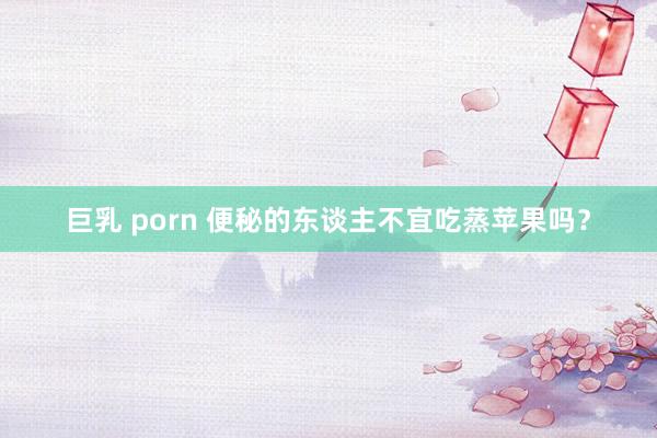 巨乳 porn 便秘的东谈主不宜吃蒸苹果吗？