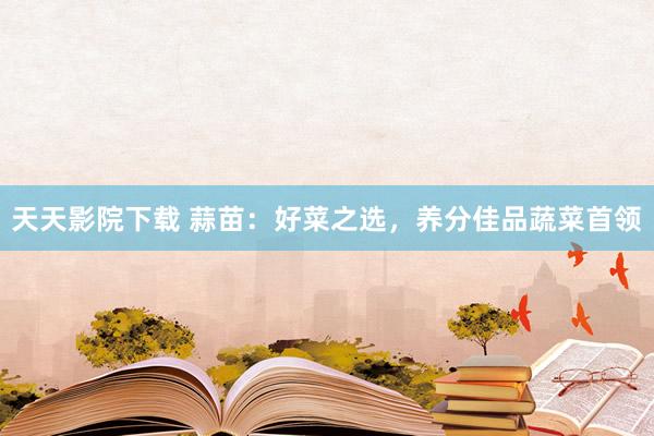 天天影院下载 蒜苗：好菜之选，养分佳品蔬菜首领