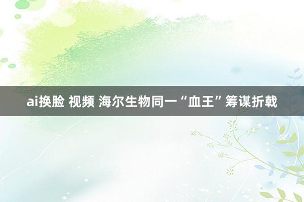 ai换脸 视频 海尔生物同一“血王”筹谋折戟