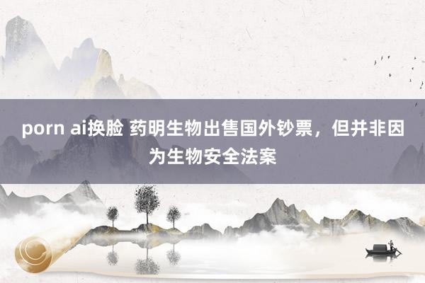 porn ai换脸 药明生物出售国外钞票，但并非因为生物安全法案
