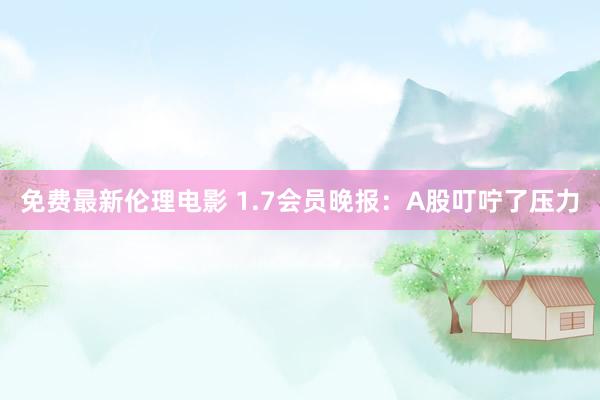 免费最新伦理电影 1.7会员晚报：A股叮咛了压力