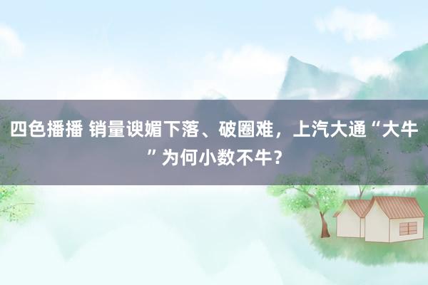 四色播播 销量谀媚下落、破圈难，上汽大通“大牛”为何小数不牛？