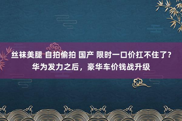 丝袜美腿 自拍偷拍 国产 限时一口价扛不住了？华为发力之后，豪华车价钱战升级