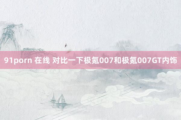 91porn 在线 对比一下极氪007和极氪007GT内饰