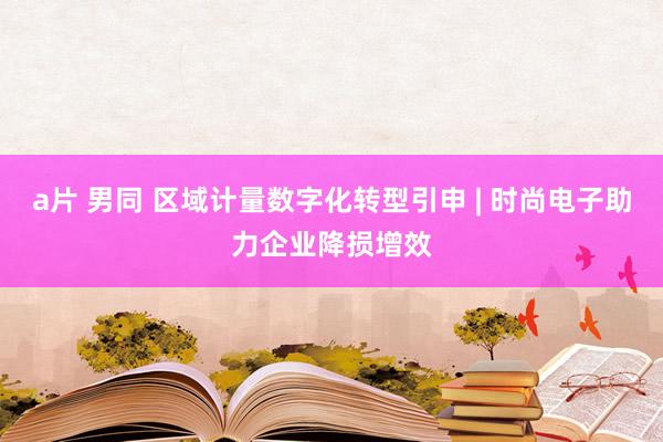 a片 男同 区域计量数字化转型引申 | 时尚电子助力企业降损增效