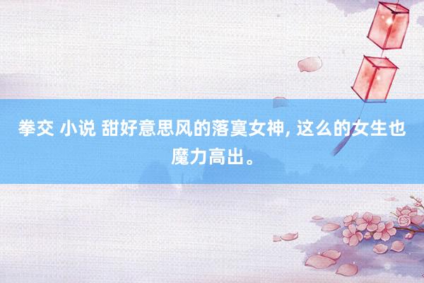 拳交 小说 甜好意思风的落寞女神， 这么的女生也魔力高出。