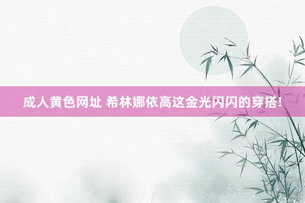 成人黄色网址 希林娜依高这金光闪闪的穿搭!