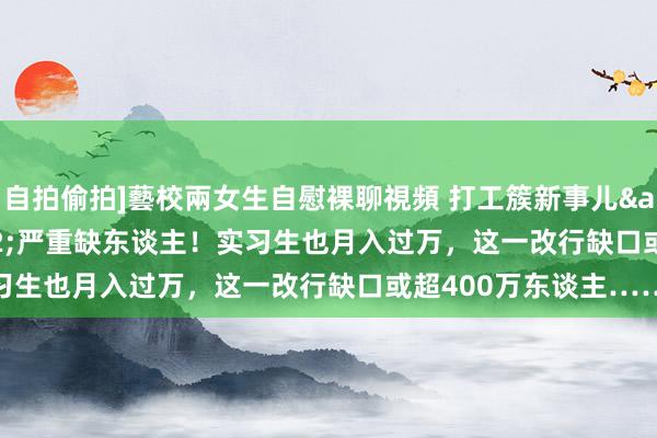 自拍偷拍]藝校兩女生自慰裸聊視頻 打工簇新事儿&#32;|&#32;严重缺东谈主！实习生也月入过万，这一改行缺口或超400万东谈主……