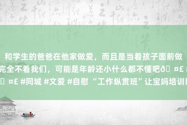和学生的爸爸在他家做爱，而且是当着孩子面前做爱，太刺激了，孩子完全不看我们，可能是年龄还小什么都不懂吧🤣 #同城 #文爱 #自慰 “工作纵贯班”让宝妈培训即签约上岗零时差