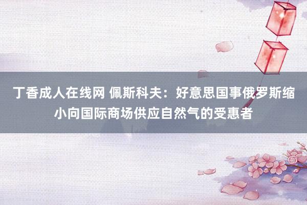 丁香成人在线网 佩斯科夫：好意思国事俄罗斯缩小向国际商场供应自然气的受惠者