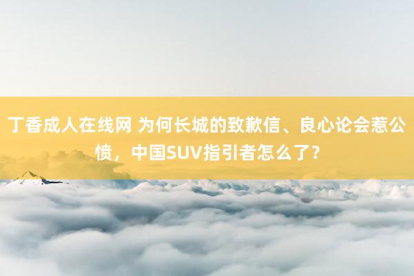 丁香成人在线网 为何长城的致歉信、良心论会惹公愤，中国SUV指引者怎么了？