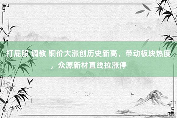打屁股 调教 铜价大涨创历史新高，带动板块热度，众源新材直线拉涨停