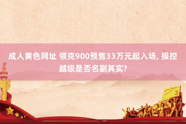 成人黄色网址 领克900预售33万元起入场， 操控越级是否名副其实?