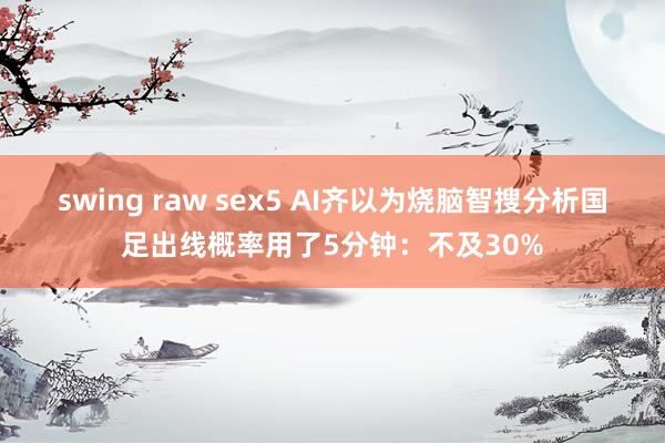 swing raw sex5 AI齐以为烧脑智搜分析国足出线概率用了5分钟：不及30%