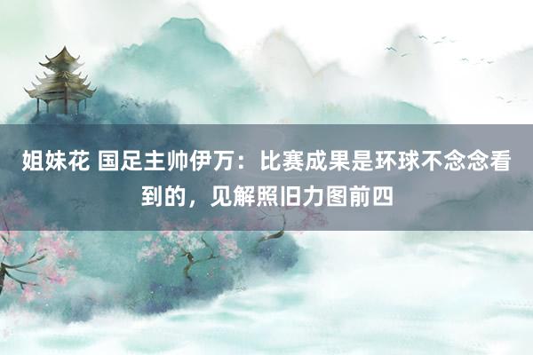 姐妹花 国足主帅伊万：比赛成果是环球不念念看到的，见解照旧力图前四