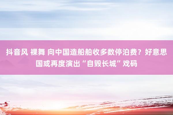抖音风 裸舞 向中国造船舶收多数停泊费？好意思国或再度演出“自毁长城”戏码