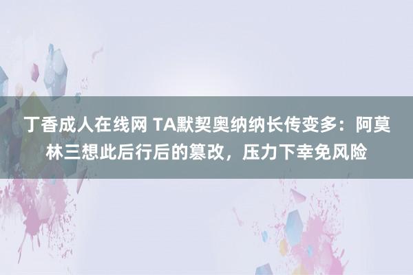 丁香成人在线网 TA默契奥纳纳长传变多：阿莫林三想此后行后的篡改，压力下幸免风险