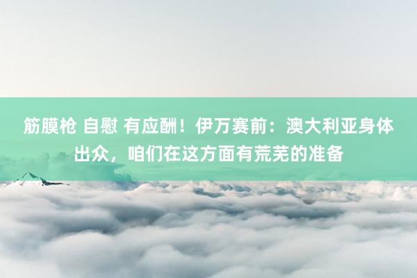 筋膜枪 自慰 有应酬！伊万赛前：澳大利亚身体出众，咱们在这方面有荒芜的准备