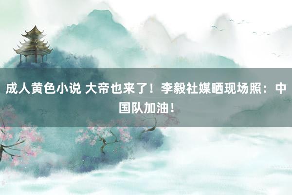 成人黄色小说 大帝也来了！李毅社媒晒现场照：中国队加油！