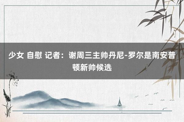 少女 自慰 记者：谢周三主帅丹尼-罗尔是南安普顿新帅候选