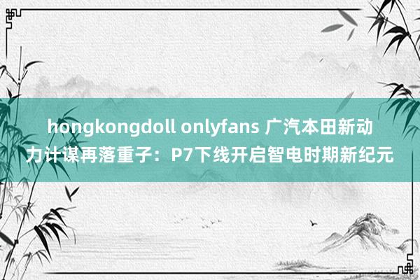 hongkongdoll onlyfans 广汽本田新动力计谋再落重子：P7下线开启智电时期新纪元