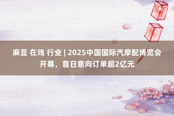 麻豆 在线 行业 | 2025中国国际汽摩配博览会开幕，首日意向订单超2亿元